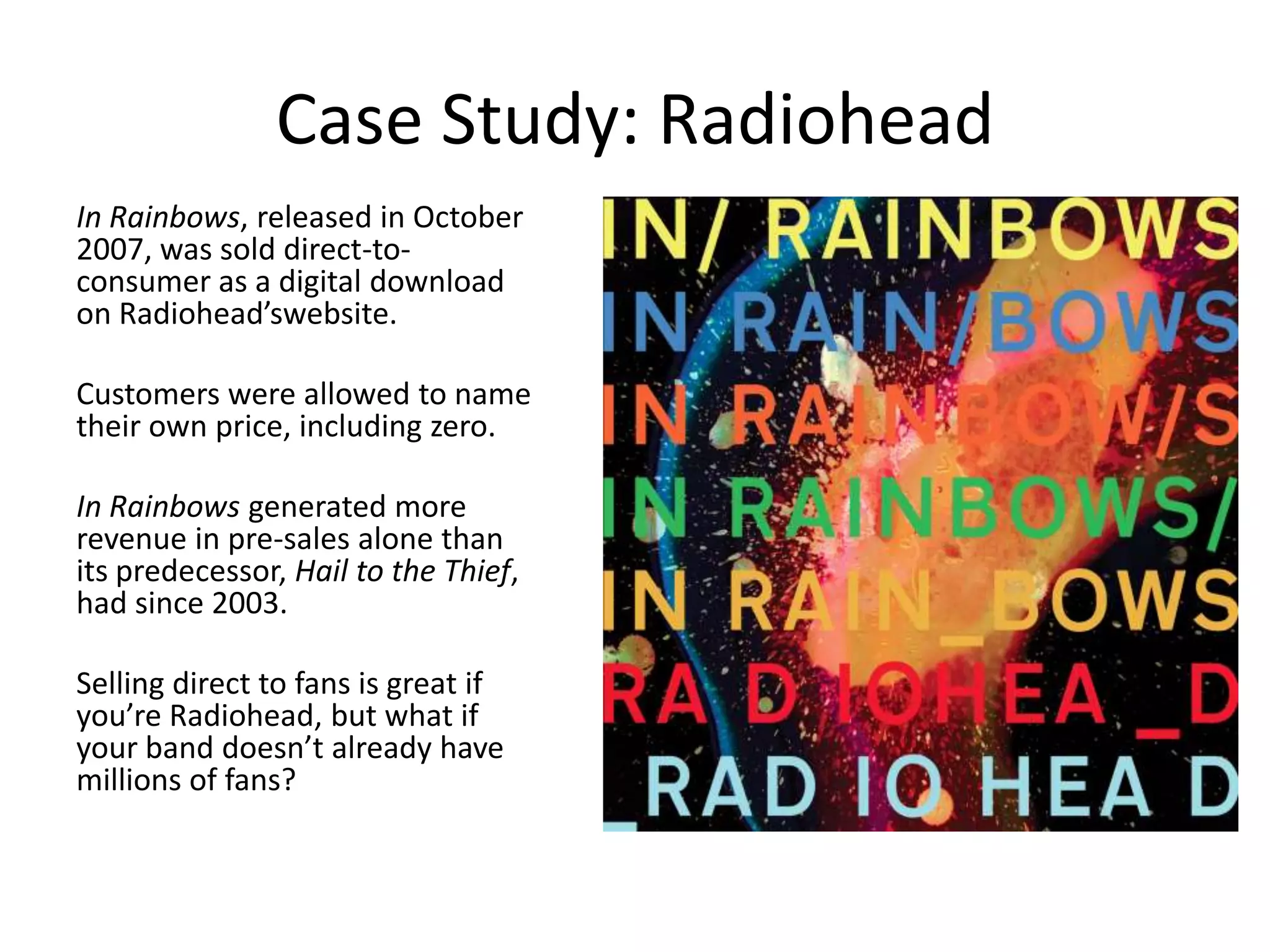 Case Study: Radiohead
In Rainbows, released in October
2007, was sold direct-to-
consumer as a digital download
on Radiohead’swebsite.

Customers were allowed to name
their own price, including zero.

In Rainbows generated more
revenue in pre-sales alone than
its predecessor, Hail to the Thief,
had since 2003.

Selling direct to fans is great if
you’re Radiohead, but what if
your band doesn’t already have
millions of fans?
 