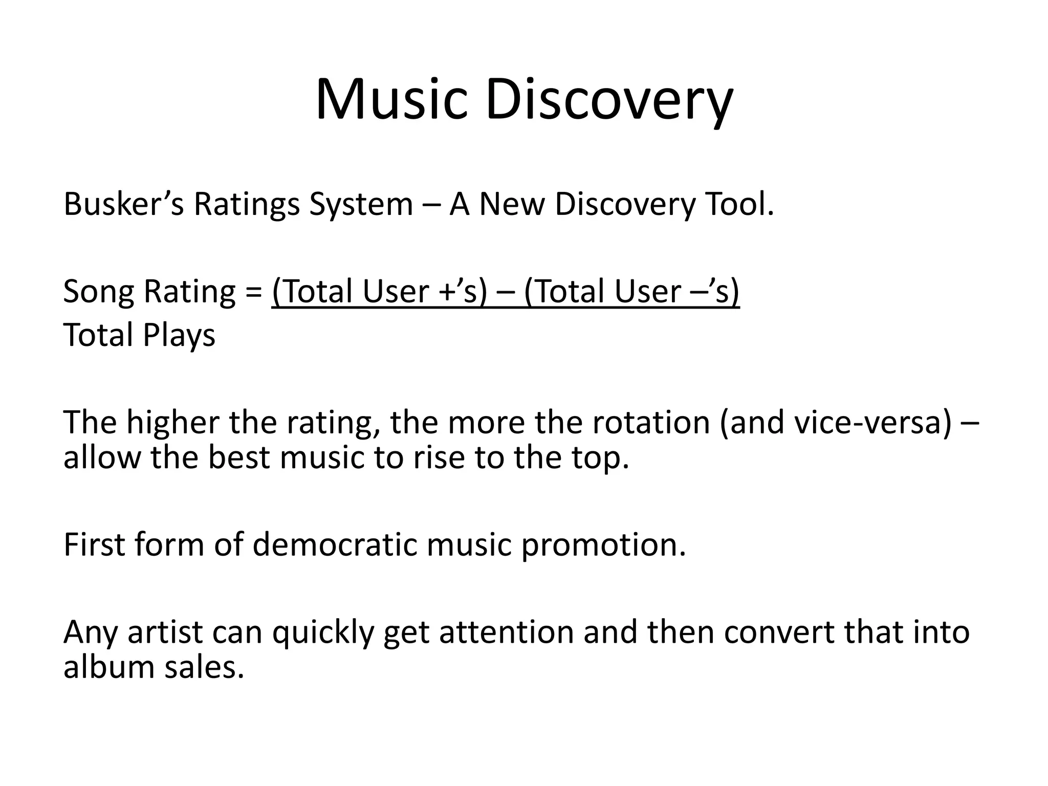 Music Discovery
Busker’s Ratings System – A New Discovery Tool.

Song Rating = (Total User +’s) – (Total User –’s)
Total Plays

The higher the rating, the more the rotation (and vice-versa) –
allow the best music to rise to the top.

First form of democratic music promotion.

Any artist can quickly get attention and then convert that into
album sales.
 