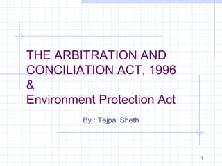 THE ARBITRATION AND
CONCILIATION ACT, 1996
&
Environment Protection Act
By : Tejpal Sheth

1

 
