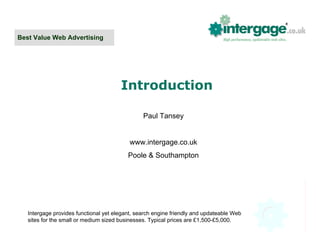 Best Value Web Advertising




                                       Introduction

                                                Paul Tansey


                                           www.intergage.co.uk
                                          Poole & Southampton




   Intergage provides functional yet elegant, search engine friendly and updateable Web
   sites for the small or medium sized businesses. Typical prices are £1,500-£5,000.
 