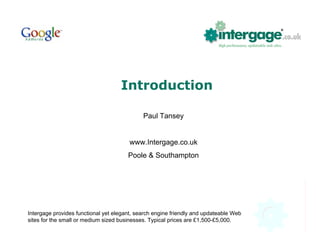 Introduction

                                             Paul Tansey


                                        www.Intergage.co.uk
                                       Poole & Southampton




Intergage provides functional yet elegant, search engine friendly and updateable Web
sites for the small or medium sized businesses. Typical prices are £1,500-£5,000.
 