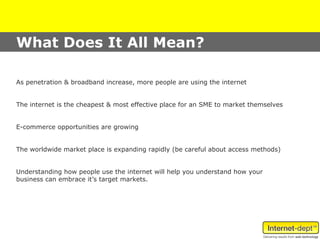 What Does It All Mean?

As penetration & broadband increase, more people are using the internet


The internet is the cheapest & most effective place for an SME to market themselves


E-commerce opportunities are growing


The worldwide market place is expanding rapidly (be careful about access methods)


Understanding how people use the internet will help you understand how your
business can embrace it’s target markets.
 
