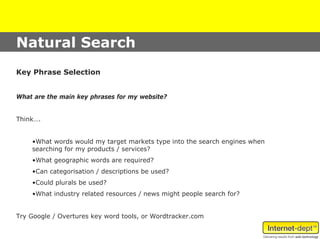Natural Search
Key Phrase Selection


What are the main key phrases for my website?


Think….


    •What words would my target markets type into the search engines when
    searching for my products / services?
    •What geographic words are required?
    •Can categorisation / descriptions be used?
    •Could plurals be used?
    •What industry related resources / news might people search for?


Try Google / Overtures key word tools, or Wordtracker.com
 