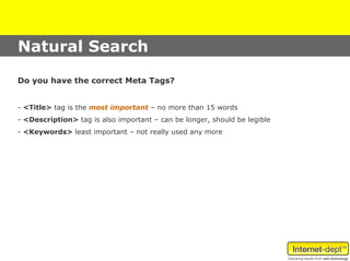 Natural Search

Do you have the correct Meta Tags?


- <Title> tag is the most important – no more than 15 words
- <Description> tag is also important – can be longer, should be legible
- <Keywords> least important – not really used any more
 