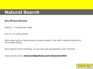 Natural Search
Key Phrase Density


Select 2 – 4 phrases per page


Aim for a 4 to 8% density


Write copy firstly to make sense to human readers, then add in selected phrases to
the correct density.


Don’t add too many (stuffing), or your site may be penalised, even removed.


Check density here: www.webjectives.com/keyword.htm
 