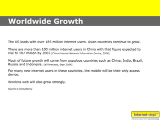 Worldwide Growth

The US leads with over 185 million internet users. Asian countries continue to grow.

There are more than 100 million internet users in China with that figure expected to
rise to 187 million by 2007 [China Internet Network Information Centre, 2006]

Much of future growth will come from populous countries such as China, India, Brazil,
Russia and Indonesia. [eTForecasts, Sept 2004]

For many new internet users in these countries, the mobile will be their only access
device.

Wireless web will also grow strongly.

Source e-consultancy
 
