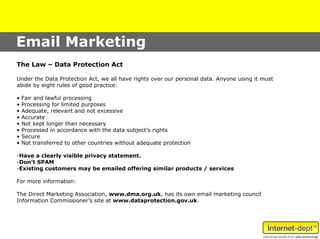 Email Marketing
The Law – Data Protection Act

Under the Data Protection Act, we all have rights over our personal data. Anyone using it must
abide by eight rules of good practice:

•   Fair and lawful processing
•   Processing for limited purposes
•   Adequate, relevant and not excessive
•   Accurate
•   Not kept longer than necessary
•   Processed in accordance with the data subject’s rights
•   Secure
•   Not transferred to other countries without adequate protection

-Have a clearly visible privacy statement.
-Don’t SPAM
-Existing customers may be emailed offering similar products / services

For more information:

The Direct Marketing Association, www.dma.org.uk, has its own email marketing council
Information Commissioner’s site at www.dataprotection.gov.uk.
 