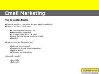 Email Marketing
The Campaign Basics

•Who is it aimed at, and what are you trying to achieve?
•Where is my list coming from?

      •Website generated opt-in list
      •Existing client database
      •Purchased in list (e.g. OK Mail)
      •Online Survey? (www.myoffers.co.uk)
      •Text In?

•What content am I going to use?

      •Relevant to recipients?
      •Containing strong value proposition
      •Calls to action
      •With easy opt out option

•How will I send it?

      •Internally
      •Externally
 