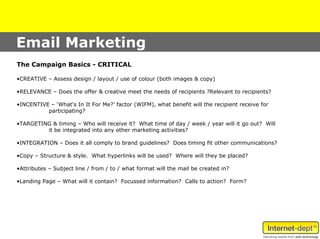 Email Marketing
The Campaign Basics - CRITICAL

•CREATIVE – Assess design / layout / use of colour (both images & copy)

•RELEVANCE – Does the offer & creative meet the needs of recipients ?Relevant to recipients?

•INCENTIVE – ‘What's In It For Me?’ factor (WIFM), what benefit will the recipient receive for
          participating?

•TARGETING & timing – Who will receive it? What time of day / week / year will it go out? Will
         it be integrated into any other marketing activities?

•INTEGRATION – Does it all comply to brand guidelines? Does timing fit other communications?

•Copy – Structure & style. What hyperlinks will be used? Where will they be placed?

•Attributes – Subject line / from / to / what format will the mail be created in?

•Landing Page – What will it contain? Focussed information? Calls to action? Form?
 