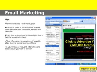 Email Marketing
Tips

•Permission based – not interruption

•Rule of 24 – this is the maximum number
times per year your customers want to hear
from you

•From field as important as the subject field –
Get the branding in there!

•Filter information for recipients, if possible
allow them to control their own filters

•Is your message relevant, interesting and
does it cover your call to action?
 