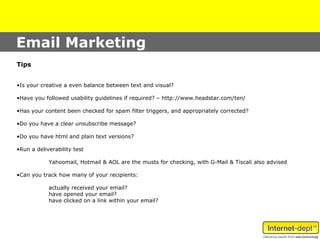 Email Marketing
Tips


•Is your creative a even balance between text and visual?

•Have you followed usability guidelines if required? – http://www.headstar.com/ten/

•Has your content been checked for spam filter triggers, and appropriately corrected?

•Do you have a clear unsubscribe message?

•Do you have html and plain text versions?

•Run a deliverability test

            Yahoomail, Hotmail & AOL are the musts for checking, with G-Mail & Tiscali also advised

•Can you track how many of your recipients:

            actually received your email?
            have opened your email?
            have clicked on a link within your email?
 