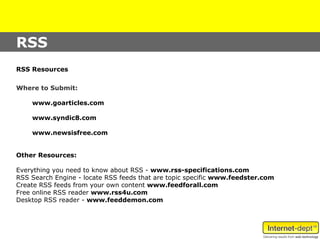 RSS
RSS Resources

Where to Submit:

    www.goarticles.com

    www.syndic8.com

    www.newsisfree.com


Other Resources:

Everything you need to know about RSS - www.rss-specifications.com
RSS Search Engine - locate RSS feeds that are topic specific www.feedster.com
Create RSS feeds from your own content www.feedforall.com
Free online RSS reader www.rss4u.com
Desktop RSS reader - www.feeddemon.com
 