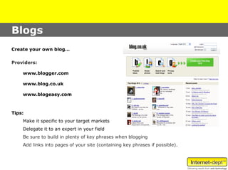 Blogs
Create your own blog…

Providers:

    www.blogger.com

    www.blog.co.uk

    www.blogeasy.com



Tips:
    Make it specific to your target markets
    Delegate it to an expert in your field
    Be sure to build in plenty of key phrases when blogging
    Add links into pages of your site (containing key phrases if possible).
 