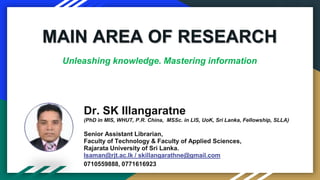 Dr. SK Illangaratne
(PhD in MIS, WHUT, P.R. China, MSSc. in LIS, UoK, Sri Lanka, Fellowship, SLLA)
Senior Assistant Librarian,
Faculty of Technology & Faculty of Applied Sciences,
Rajarata University of Sri Lanka.
Isaman@rjt.ac.lk / skillangarathne@gmail.com
0710559888, 0771616923
MAIN AREA OF RESEARCH
Unleashing knowledge. Mastering information
 