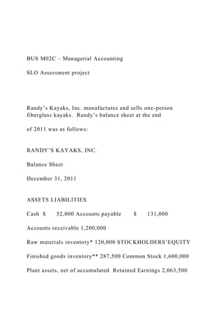 BUS M02C – Managerial Accounting
SLO Assessment project
Randy’s Kayaks, Inc. manufactures and sells one-person
fiberglass kayaks. Randy’s balance sheet at the end
of 2011 was as follows:
RANDY’S KAYAKS, INC.
Balance Sheet
December 31, 2011
ASSETS LIABILITIES
Cash $ 52,000 Accounts payable $ 131,000
Accounts receivable 1,200,000
Raw materials inventory* 120,000 STOCKHOLDERS’EQUITY
Finished goods inventory** 287,500 Common Stock 1,600,000
Plant assets, net of accumulated Retained Earnings 2,063,500
 