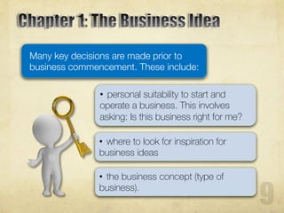 Many key decisions are made prior to
business commencement. These include:
• personal suitability to start and
operate a business. This involves
asking: Is this business right for me?
• where to look for inspiration for
business ideas
• the business concept (type of
business).
 