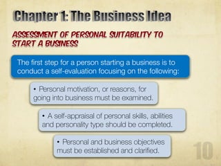 The first step for a person starting a business is to
conduct a self-evaluation focusing on the following:
• Personal motivation, or reasons, for
going into business must be examined.
• A self-appraisal of personal skills, abilities
and personality type should be completed.
• Personal and business objectives
must be established and clarified.
 