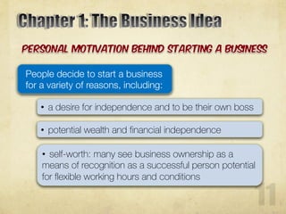 People decide to start a business
for a variety of reasons, including:
• a desire for independence and to be their own boss
• potential wealth and financial independence
• self-worth: many see business ownership as a
means of recognition as a successful person potential
for flexible working hours and conditions
 