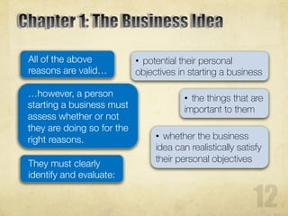 All of the above
reasons are valid…
• potential their personal
objectives in starting a business
…however, a person
starting a business must
assess whether or not
they are doing so for the
right reasons.
They must clearly
identify and evaluate:
• the things that are
important to them
• whether the business
idea can realistically satisfy
their personal objectives
 