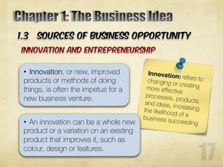 • Innovation, or new, improved
products or methods of doing
things, is often the impetus for a
new business venture.
• An innovation can be a whole new
product or a variation on an existing
product that improves it, such as
colour, design or features.
 