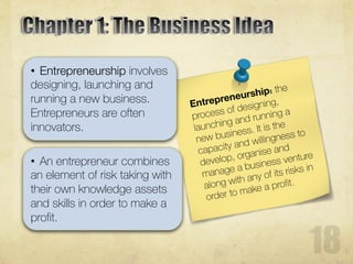 • An entrepreneur combines
an element of risk taking with
their own knowledge assets
and skills in order to make a
profit.
• Entrepreneurship involves
designing, launching and
running a new business.
Entrepreneurs are often
innovators.
 