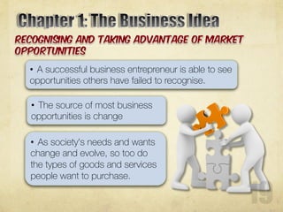 • A successful business entrepreneur is able to see
opportunities others have failed to recognise.
• The source of most business
opportunities is change
• As society's needs and wants
change and evolve, so too do
the types of goods and services
people want to purchase.
 