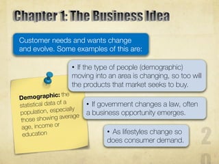 Customer needs and wants change
and evolve. Some examples of this are:
• If the type of people (demographic)
moving into an area is changing, so too will
the products that market seeks to buy.
• If government changes a law, often
a business opportunity emerges.
• As lifestyles change so
does consumer demand.
 