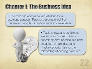 • The media is often a source of ideas for a
business concept. Regular observation of the
media can provide inspiration and innovative ideas.
• Trade shows and exhibitions
are sources of ideas. These
provide opportunities to see new
products, obtain ideas and
maybe opportunities for the
rebranding of existing products.
 