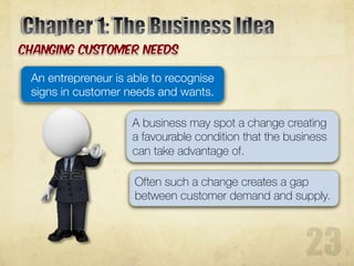 A business may spot a change creating
a favourable condition that the business
can take advantage of.
Often such a change creates a gap
between customer demand and supply.
An entrepreneur is able to recognise
signs in customer needs and wants.
 