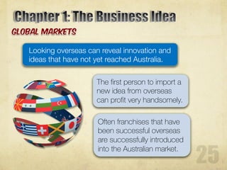Looking overseas can reveal innovation and
ideas that have not yet reached Australia.
The first person to import a
new idea from overseas
can profit very handsomely.
Often franchises that have
been successful overseas
are successfully introduced
into the Australian market.
 