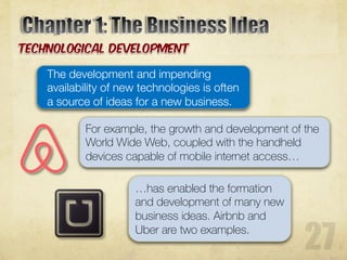 The development and impending
availability of new technologies is often
a source of ideas for a new business.
For example, the growth and development of the
World Wide Web, coupled with the handheld
devices capable of mobile internet access…
…has enabled the formation
and development of many new
business ideas. Airbnb and
Uber are two examples.
 