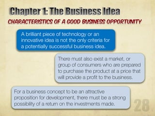 A brilliant piece of technology or an
innovative idea is not the only criteria for
a potentially successful business idea.
There must also exist a market, or
group of consumers who are prepared
to purchase the product at a price that
will provide a profit to the business.
For a business concept to be an attractive
proposition for development, there must be a strong
possibility of a return on the investments made.
 