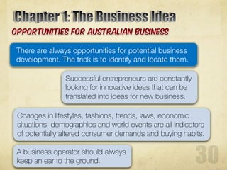 There are always opportunities for potential business
development. The trick is to identify and locate them.
Successful entrepreneurs are constantly
looking for innovative ideas that can be
translated into ideas for new business.
Changes in lifestyles, fashions, trends, laws, economic
situations, demographics and world events are all indicators
of potentially altered consumer demands and buying habits.
A business operator should always
keep an ear to the ground.
 