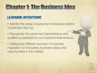 • Identify the range of personal motivations behind
a business start-up.
• Recognise the personal characteristics and
qualities possessed by successful entrepreneurs.
• Categorise different sources of business
inspiration for innovative business ideas and
opportunities in the market.
 