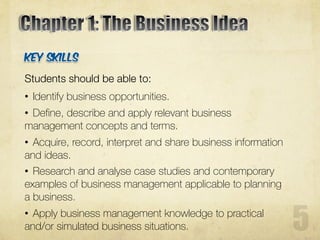 Students should be able to:
• Identify business opportunities.
• Define, describe and apply relevant business
management concepts and terms.
• Acquire, record, interpret and share business information
and ideas.
• Research and analyse case studies and contemporary
examples of business management applicable to planning
a business.
• Apply business management knowledge to practical
and/or simulated business situations.
 