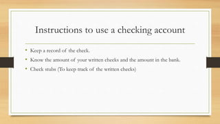 Instructions to use a checking account 
• Keep a record of the check. 
• Know the amount of your written checks and the amount in the bank. 
• Check stubs (To keep track of the written checks) 
 
