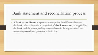 Bank statement and reconciliation process 
• A Bank reconciliation is a process that explains the difference between 
the bank balance shown in an organisation's bank statement, as supplied by 
the bank, and the corresponding amount shown in the organization's own 
accounting records at a particular point in time. 
 