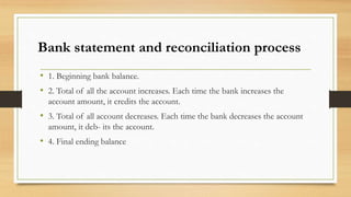 Bank statement and reconciliation process 
• 1. Beginning bank balance. 
• 2. Total of all the account increases. Each time the bank increases the 
account amount, it credits the account. 
• 3. Total of all account decreases. Each time the bank decreases the account 
amount, it deb- its the account. 
• 4. Final ending balance 
 