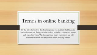 Trends in online banking 
In the introduction to this learning unit, you learned that financial 
institutions are of fering cash incentives to induce customers to use 
web-based services. We also said that many customers are still 
concerned about security issues when banking online. 
 