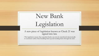 New Bank 
Legislation 
A new piece of legislation known as Check 21 was 
signed into law. 
- This legislation means that canceled checks can now be transferred electronically 
to customers rather than bundling them up and sending them through the mail. 
 