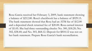 Rosa Garcia received her February 3, 2009, bank statement showing 
a balance of $212.80. Rosa’s checkbook has a balance of $929.15. 
The bank statement showed that Rosa had an ATM fee of $12.00 
and a deposited check returned fee of $20.00. Rosa earned interest 
of $1.05. She had three outstanding checks: No. 300, $18.20; No. 
302, $38.40; and No. 303, $68.12. Deposit for $810.12 was not on 
her bank statement. Prepare Rosa Garcia’s bank reconciliation. 
 