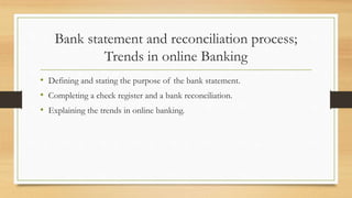 Bank statement and reconciliation process; 
Trends in online Banking 
• Defining and stating the purpose of the bank statement. 
• Completing a check register and a bank reconciliation. 
• Explaining the trends in online banking. 
 
