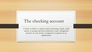 The checking account 
A check or draft is a written order instructing a bank, credit 
union, or savings and loan institution to pay a designated 
amount of your money on deposit to a person or an 
organization. 
 