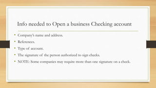 Info needed to Open a business Checking account 
• Company’s name and address. 
• References. 
• Type of account. 
• The signature of the person authorized to sign checks. 
• NOTE: Some companies may require more than one signature on a check. 
 