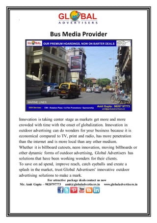 .
Bus Media Provider
Innovation is taking center stage as markets get more and more
crowded with time with the onset of globalization. Innovation in
outdoor advertising can do wonders for your business because it is
economical compared to TV, print and radio, has more penetration
than the internet and is more local than any other medium.
Whether it is billboard cutouts, neon innovation, moving billboards or
other dynamic forms of outdoor advertising, Global Advertisers has
solutions that have been working wonders for their clients.
To save on ad spend, improve reach, catch eyeballs and create a
splash in the market, trust Global Advertisers' innovative outdoor
advertising solutions to make a mark.
For attractive package deals contact us now
Mr. Amit Gupta – 9820797773 amit@globaladvertisers.in www.globaladvertisers.in
 