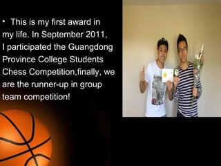 • This is my first award in
my life. In September 2011,
I participated the Guangdong
Province College Students
Chess Competition,finally, we
are the runner-up in group
team competition!
This is my first
 