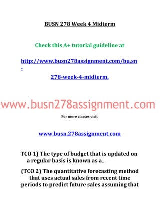 BUSN 278 Week 4 Midterm
Check this A+ tutorial guideline at
http://www.busn278assignment.com/bu.sn
-
278-week-4-midterm.
www.busn278assignment.com
For more classes visit
www.busn.278assignment.com
TCO 1) The type of budget that is updated on
a regular basis is known as a_
(TCO 2) The quantitative forecasting method
that uses actual sales from recent time
periods to predict future sales assuming that
 