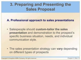 Copyright © Houghton Mifflin Company. All rights reserved. Chapter 6 | Slide 12
3. Preparing and Presenting the
Sales Proposal
A. Professional approach to sales presentations
• Salespeople should custom-tailor the sales
presentation and demonstration to the prospect’s
specific business situation, needs, and individual
communication style.
• The sales presentation strategy can vary depending
on different types of prospects
 