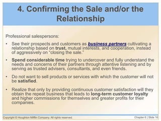 Copyright © Houghton Mifflin Company. All rights reserved. Chapter 6 | Slide 16
4. Confirming the Sale and/or the
Relationship
Professional salespersons:
• See their prospects and customers as business partners cultivating a
relationship based on trust, mutual interests, and cooperation, instead
of aggressively on “closing the sale.”
• Spend considerable time trying to undercover and fully understand the
needs and concerns of their partners through attentive listening and by
serving as trusted advisers, consultants, and even friends.
• Do not want to sell products or services with which the customer will not
be satisfied.
• Realize that only by providing continuous customer satisfaction will they
obtain the repeat business that leads to long-term customer loyalty
and higher commissions for themselves and greater profits for their
companies.
 