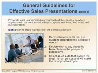 Copyright © Houghton Mifflin Company. All rights reserved. Chapter 6 | Slide 18
General Guidelines for
Effective Sales Presentations cont’d
• Prospects want to understand a product with all their senses, so where
appropriate in the demonstration help prospects see, hear, feel, smell, and
taste a product.
• Eight planning steps to prepare for the demonstration are:
1. Demonstrate benefits that are
custom-tailored to the prospect's
needs
2. Decide what to say about the
benefits from the prospect's
perspective
3. Select sales aids that involve the
most human senses and will make
the most positive impact
Royalty-Free, Digital Vision/Getty Images
 